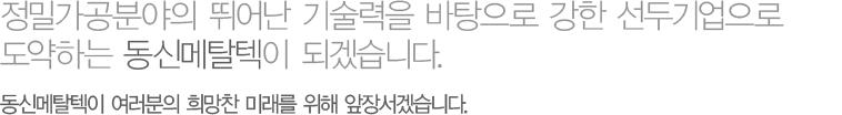 정밀가공분야의 뛰어난 기술력을 바탕으로 강한 선두기업으로 도약하는 동신메탈텍이 되겠습니다. 동신메탈텍이 여러분의 희망찬 미래를 위해 앞장서겠습니다.